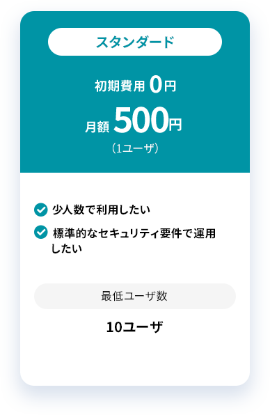 スタンダード 初期費用 0円 月額 500円 （1ユーザ）少人数で利用したい 標準的なセキュリティ要件で運用したい 最低ユーザ数 10ユーザ