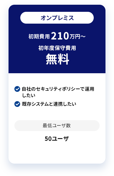 オンプレミス 初期費用 200万円〜 初年度保守費用無料 自社のセキュリティポリシーで運用したい 既存システムと連携したい 最低ユーザ数 10ユーザ