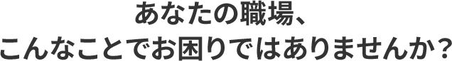 あなたの職場、こんなことでお困りではありませんか？