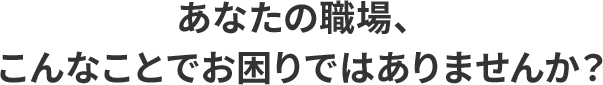 あなたの職場、こんなことでお困りではありませんか？