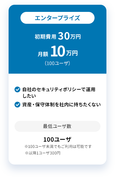エンタープライズ 初期費用 30万円 月額 10万円 （100ユーザ） 自社のセキュリティポリシーで運用したい 資産・保守体制を社内に持ちたくない 最低ユーザ数 100ユーザ ※100ユーザ未満でもご利用は可能です ※以降1ユーザ300円